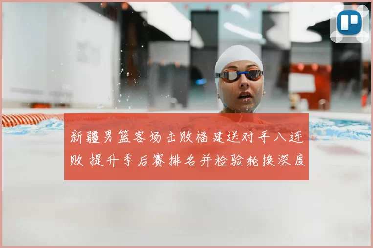 新疆男篮客场击败福建送对手八连败 提升季后赛排名并检验轮换深度