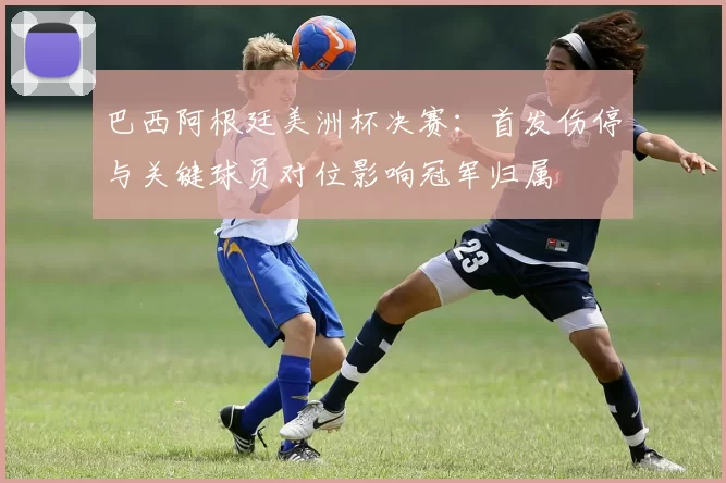 巴西阿根廷美洲杯决赛：首发伤停与关键球员对位影响冠军归属