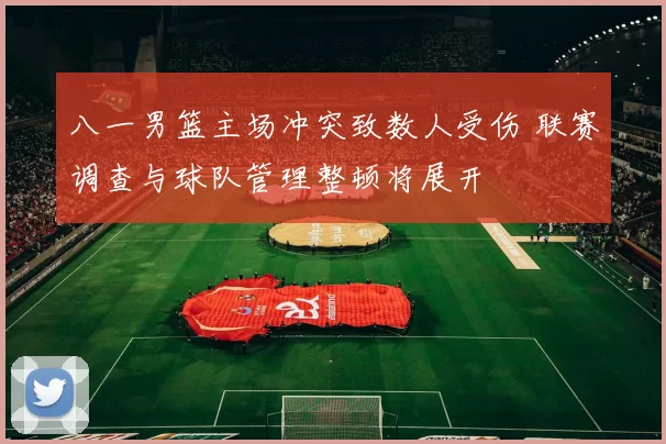 八一男篮主场冲突致数人受伤 联赛调查与球队管理整顿将展开