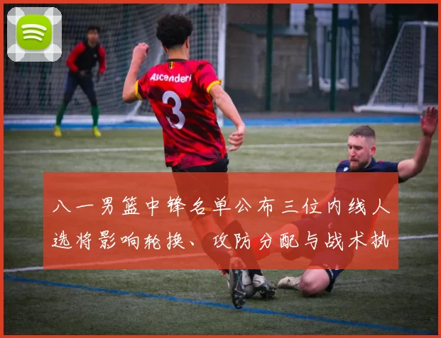 八一男篮中锋名单公布三位内线人选将影响轮换、攻防分配与战术执行