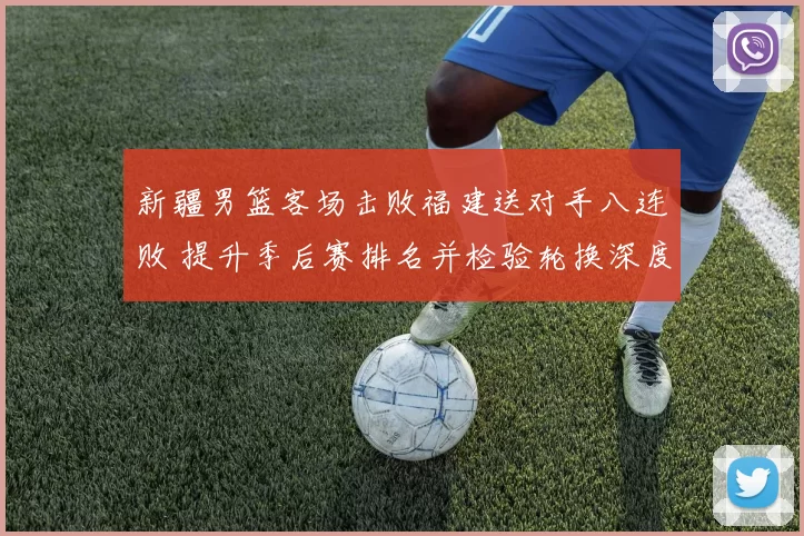新疆男篮客场击败福建送对手八连败 提升季后赛排名并检验轮换深度