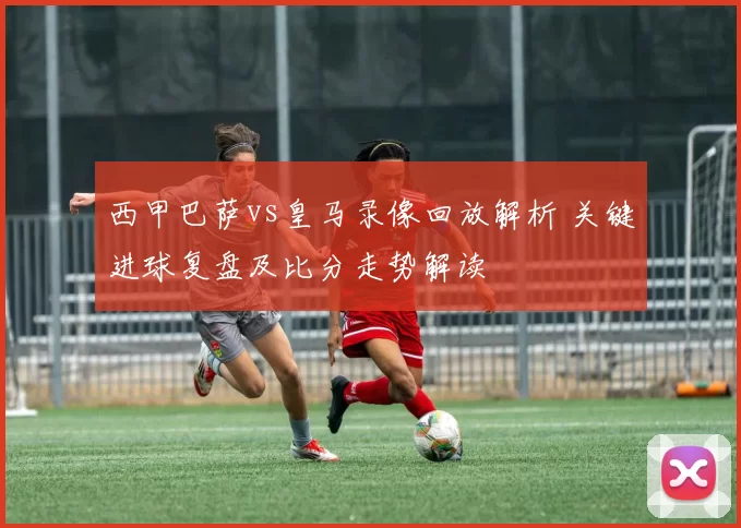 西甲巴萨vs皇马录像回放解析 关键进球复盘及比分走势解读