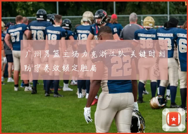 广州男篮主场力克浙江队 关键时刻防守奏效锁定胜局