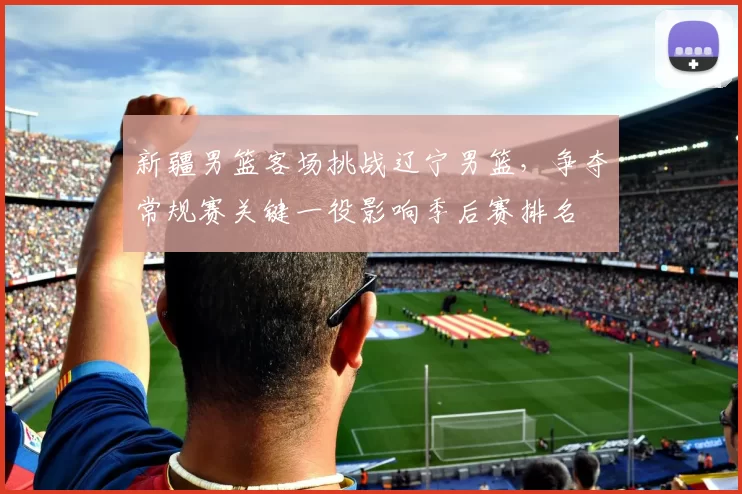 新疆男篮客场挑战辽宁男篮，争夺常规赛关键一役影响季后赛排名