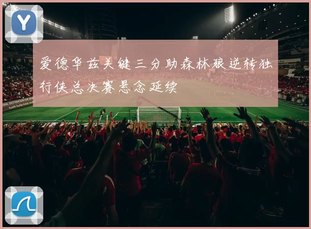 爱德华兹关键三分助森林狼逆转独行侠总决赛悬念延续