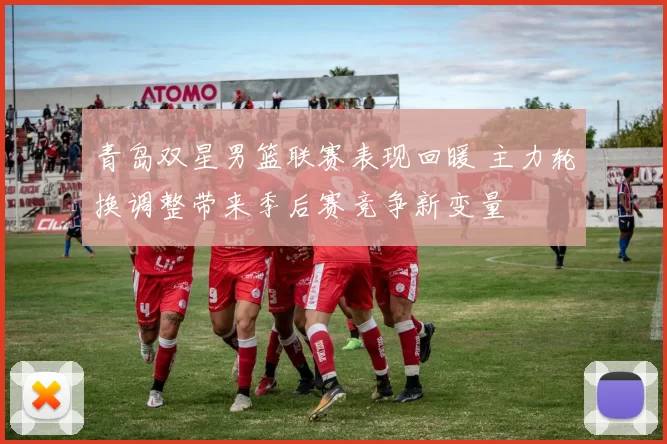 青岛双星男篮联赛表现回暖 主力轮换调整带来季后赛竞争新变量