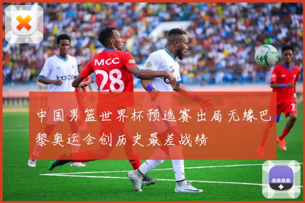 中国男篮世界杯预选赛出局无缘巴黎奥运会创历史最差战绩