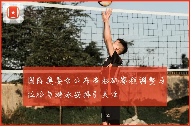 国际奥委会公布洛杉矶赛程调整马拉松与游泳安排引关注