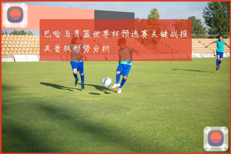 巴哈马男篮世界杯预选赛关键战报及晋级形势分析