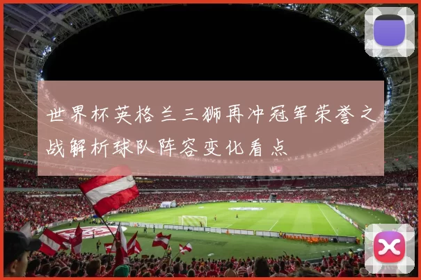 世界杯英格兰三狮再冲冠军荣誉之战解析球队阵容变化看点