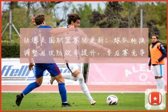 劲爆美国职篮赛场更新：球队轮换调整后攻防效率提升，季后赛竞争再添看点