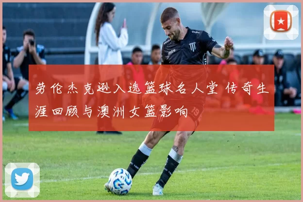 劳伦杰克逊入选篮球名人堂 传奇生涯回顾与澳洲女篮影响