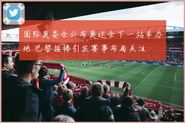 国际奥委会公布奥运会下一站举办地 巴黎接棒引发赛事布局关注