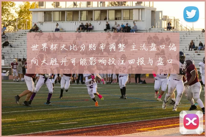 世界杯大比分赔率调整 主流盘口偏向大胜并可能影响投注回报与盘口波动