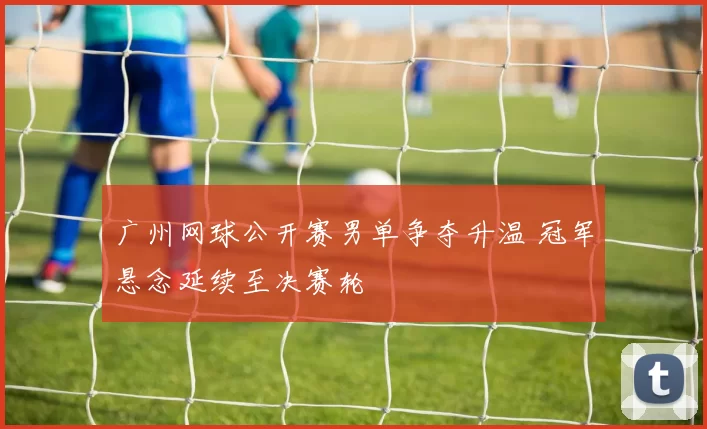 广州网球公开赛男单争夺升温 冠军悬念延续至决赛轮