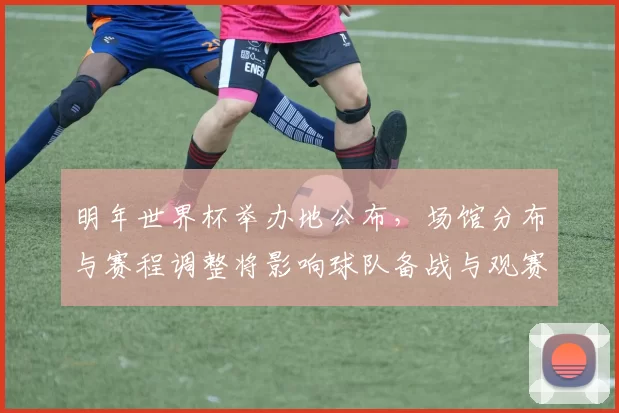 明年世界杯举办地公布，场馆分布与赛程调整将影响球队备战与观赛